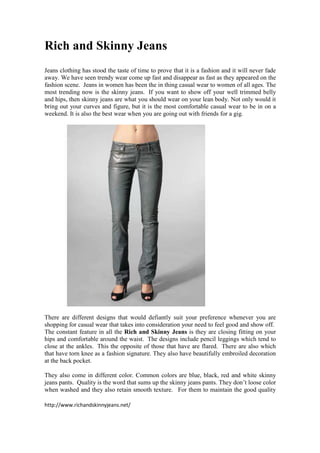 Rich and Skinny Jeans
Jeans clothing has stood the taste of time to prove that it is a fashion and it will never fade
away. We have seen trendy wear come up fast and disappear as fast as they appeared on the
fashion scene. Jeans in women has been the in thing casual wear to women of all ages. The
most trending now is the skinny jeans. If you want to show off your well trimmed belly
and hips, then skinny jeans are what you should wear on your lean body. Not only would it
bring out your curves and figure, but it is the most comfortable casual wear to be in on a
weekend. It is also the best wear when you are going out with friends for a gig.




There are different designs that would defiantly suit your preference whenever you are
shopping for casual wear that takes into consideration your need to feel good and show off.
The constant feature in all the Rich and Skinny Jeans is they are closing fitting on your
hips and comfortable around the waist. The designs include pencil leggings which tend to
close at the ankles. This the opposite of those that have are flared. There are also which
that have torn knee as a fashion signature. They also have beautifully embroiled decoration
at the back pocket.

They also come in different color. Common colors are blue, black, red and white skinny
jeans pants. Quality is the word that sums up the skinny jeans pants. They don’t loose color
when washed and they also retain smooth texture. For them to maintain the good quality

http://www.richandskinnyjeans.net/
 