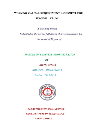 WORKING CAPITAL REQUIREMENT ASSESMENT FOR
STAGE-II KBUNL
A Training Report
Submitted in the partial fulfillment of the requirements for
the award of Degree of
MASTER OF BUSINESS ADMINISTRATION
BY
RICHA SINHA
ROLLNO : MBA/15040/13
Session : 2013-2015
DEPARTMENT OF MANAGEMENT
BIRlA INSTITUTE OF TECHNOLOGY
PATNA CAMPUS
 