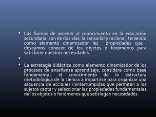  Las formas de acceder al conocimiento en la educación
secundaria son de dos vías: la sensorial y racional, teniendo
como elemento dinamizador las propiedades que
deseamos conocer de los objetos o fenómenos para
satisfacer nuestras necesidades.

 La estrategia didáctica como elemento dinamizador de los
procesos de enseñanza aprendizaje, considera como base
fundamental, el conocimiento de la estructura
metodológica de la ciencia a impartirse para organizar una
secuencia de acciones ininterrumpidas que permitan a los
sujetos captar y seleccionar las propiedades fundamentales
de los objetos o fenómenos que satisfagan necesidades.
 