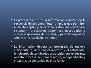  El procesamiento de la información consiste en la
secuencia de acciones ininterrumpidas que permiten
al sujeto captar y seleccionar estímulos (entrada al
sistema) , procesarlos según sus necesidades e
intereses (procesos del sistema) , para dar respuesta
a los mismo (salida del sistema)

 La información deberá ser procesada de manera
consciente, guiado por el maestro y el estudiante,
empleando determinadas estrategias que el docente
orienta, procesa de manera activa, independiente y
creadora, un contenido de enseñanza.
 