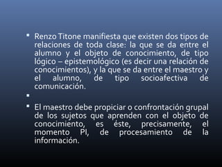  Renzo Titone manifiesta que existen dos tipos de
relaciones de toda clase: la que se da entre el
alumno y el objeto de conocimiento, de tipo
lógico – epistemológico (es decir una relación de
conocimientos), y la que se da entre el maestro y
el alumno, de tipo socioafectiva de
comunicación.

 El maestro debe propiciar o confrontación grupal
de los sujetos que aprenden con el objeto de
conocimiento, es éste, precisamente, el
momento PI, de procesamiento de la
información.
 