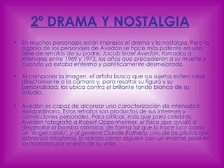 2º DRAMA Y NOSTALGIA   En muchos personajes están impresos el drama y la nostalgia. Pero la agonía de los personajes de Avedon se hace más patente en una serie de retratos de su padre,  Jacob Israel Avedon, tomados a intervalos entre 1969 y 1973, los años que precedieron a su muerte y cuando ya estaba enfermo y patéticamente desmejorado. Al componer la imagen, el artista busca que sus sujetos eviten mirar directamente a la cámara y, para resaltar su figura y su personalidad, los ubica contra el brillante fondo blanco de su estudio. Avedon es capaz de alcanzar una caracterización de intensidad extraordinaria. Estos retratos son productos de sus intereses y convicciones personales. Para criticar, más que para celebrar, Avedon fotografió a  Robert Oppenheimer, el físico que ayudó a desarrollar la bomba atómica, de forma tal que lo hace lucir como un "ángel caído", y al general Claude Eatherly, uno de los pilotos que sobrevoló Hiroshima, lo retrata como alguien con un enorme peso en los hombros por el resto de su vida.  