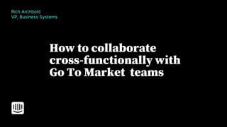 How to collaborate
cross-functionally with
Go To Market teams
Rich Archbold
VP, Business Systems
 