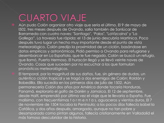 Aún pudo Colón organizar otro viaje que seria el último. El 9 de mayo de l502, tres meses después de Ovando, salía también de Sanlúcar de Barrameda con cuatro naves: "Santiago", ‘Palos", "LaVizcaína" y "La Gallega”. La travesía fue rápida: el 13 de junio descubría Martinica. Poco después tuvo lugar un hecho muy importante desde el punto de vista meteorológico. Colón predijo la proximidad de un ciclón, basándose en datos empíricos y astronómicos. Pidió permiso a Ovando para refugiarse y desembarcar en La Española, que le fue negado, Colón se buscó un refugio, que llamó, Puerto Hermoso. El huracán llegó y se llevó veinte naves de Ovando. Cosas que suceden por no escuchar a los que formulan pronósticos meteorológicos. El temporal, por la magnitud de sus daños, fue, sin género de dudas, un auténtico ciclón tropical y se tragó a dos enemigos de Colón: Roldán y Bobedilla. Ello sucedía en los primeros días de julio de 1502. Aún permanecería Colón dos años por América donde tocaría Honduras, Panamá, exploraría el golfo de Darién y Jamaica. El 12 de septiembre, desde Haití, emprendió por última vez el viaje que le llevaría a España. Fue malísimo, con frecuentísimas t o r m e n t a s, aguaceros y vientos duros. El 7 de noviembre de 1504 tocaba la Península; a los pocos días fallecía Isabel la Católica, y dos años después, amargado, aunque no tan pobre y desamparado como pintan algunos, fallecía cristianamente en Valladolid el más famoso descubridor de la historia.  