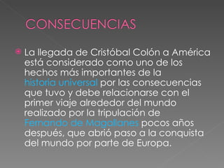 La llegada de Cristóbal Colón a América está considerado como uno de los hechos más importantes de la  historia universal  por las consecuencias que tuvo y debe relacionarse con el primer viaje alrededor del mundo realizado por la tripulación de  Fernando de Magallanes  pocos años después, que abrió paso a la conquista del mundo por parte de Europa. 