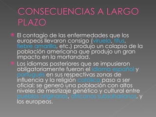 El contagio de las enfermedades que los europeos llevaron consigo ( viruela ,  tifus ,  fiebre amarilla , etc.) produjo un colapso de la población americana que produjo un gran impacto en la mortandad. Los idiomas posteriores que se impusieron obligatoriamente fueron el  idioma español  y  portugués  en sus respectivas zonas de influencia y la religión  católica  paso a ser oficial; se generó una población con altos niveles de mestizaje genético y cultural entre  pueblos originarios ,  africanos subsaharianos , y los europeos. 