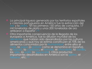 La principal riqueza generada por los territorios españoles y colonias portuguesas en América fue la extracción del  oro  y la  plata . "En los primeros 150 años de conquista, 17 mil toneladas de plata y unos 200 toneladas de oro arribaron a España". [13] Otra importante consecuencia de la llegada de los europeos a América, fue la difusión mundial de los  alimentos  que habían sido desarrollados por las culturas americanas y que hoy se estima constituyen el 75% de los alimentos consumidos por la  Humanidad , entre ellos el  maíz , la  papa  (o  patata  como se denomina en España), la  batata , la  calabaza , el  tomate , el  chocolate , la  vainilla , los  ajíes , la  palta  (o  aguacate ). Otros productos importantes desarrollados en América son la  goma , el  tabaco , etc. [14] 
