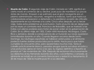 Muerte de Colón . El segundo viaje de Colón, iniciado en 1493, significó en cierto modo el comienzo de su declive, pues puso de manifiesto sus pocas dotes de mando. Empezó a ser palmario que el gran navegante era un pésimo administrador, iracundo, vengativo e indeciso, tanto que hasta sus colaboradores empezaron a detestarlo y no perdieron ocasión de criticarlo ásperamente en sus informes a la corte. Cinco años después, en su tercer viaje, todos estos problemas se acentuaron, hasta el punto de ser designado por los reyes un comisario real, Francisco de Bobadilla, que se trasladó a las Indias con plenos poderes para tratar de poner orden en la gobernación de Colón. En su último viaje, en 1502, Colón visitó Honduras, Nicaragua, Costa Rica y Jamaica, donde a consecuencia de un huracán sus naves quedaron inmovilizadas durante un año. Cuando llegaron socorros desde Santo Domingo, los náufragos españoles se hallaban extenuados y el almirante padecía fuertes dolores producidos por la artritis. Hacía poco que había cumplido los cincuenta años, pero aparentaba muchos más. Tenía el cabello prácticamente blanco, pesadas arrugas que le surcaban el rostro y unas profundas ojeras en torno a los ojos. Su regreso definitivo a España se produjo el 7 de noviembre de 1504. Después de reclamar infructuosamente sus derechos al rey Fernando durante dos años, y ya enfermo y cansado, el almirante se instaló en un convento franciscano y redactó su testamento. El 20 de mayo de 1506 la muerte puso fin a sus desvelos. 