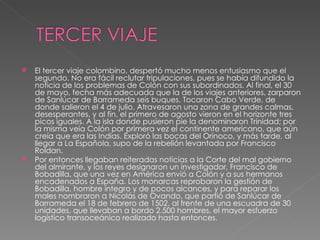El tercer viaje colombino, despertó mucho menos entusiasmo que el segundo. No era fácil reclutar tripulaciones, pues se había difundido la noticia de los problemas de Colón con sus subordinados. Al final, el 30 de mayo, fecha más adecuada que la de los viajes anteriores, zarparon de Sanlúcar de Barrameda seis buques. Tocaron Cabo Verde, de donde salieron el 4 de julio. Atravesaron una zona de grandes calmas, desesperantes, y al fin, el primero de agosto vieron en el horizonte tres picos iguales. A la isla donde pusieron pie la denominaron Trinidad; por la misma veía Colón por primera vez el continente americano, que aún creía que era las Indias. Exploró las bocas del Orinoco, y más tarde, al llegar a La Española, supo de la rebelión levantada por Francisco Roldan. Por entonces llegaban reiteradas noticias a la Corte del mal gobierno del almirante, y los reyes designaron un investigador, Francisco de Bobadilla, que una vez en América envió a Colón y a sus hermanos encadenados a España. Los monarcas reprobaron la gestión de Bobadilla, hombre íntegro y de pocos alcances, y para reparar los males nombraron a Nicolás de Ovando, que partió de Sanlúcar de Barrameda el 18 de febrero de 1502, al frente de una escuadra de 30 unidades, que llevaban a bordo 2.500 hombres, el mayor esfuerzo logístico transoceánico realizado hasta entonces.  