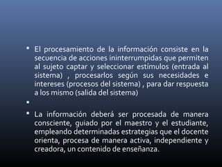  El procesamiento de la información consiste en la
secuencia de acciones ininterrumpidas que permiten
al sujeto captar y seleccionar estímulos (entrada al
sistema) , procesarlos según sus necesidades e
intereses (procesos del sistema) , para dar respuesta
a los mismo (salida del sistema)

 La información deberá ser procesada de manera
consciente, guiado por el maestro y el estudiante,
empleando determinadas estrategias que el docente
orienta, procesa de manera activa, independiente y
creadora, un contenido de enseñanza.
 