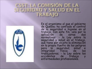 Es el organismo al que el gobierno de Québec ha confiado el control de la seguridad e higiene en el trabajo. Con este fin, vela por la aplicación de estas dos normativas: - la Ley sobre la seguridad y salud en el trabajo, que tiene por objeto la eliminación en la propia fuente de los peligros para la seguridad, salud e integridad física de los trabajadores; - la Ley sobre los accidentes de trabajo y enfermedades profesionales.  