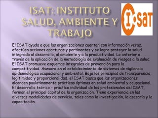 El ISAT ayuda a que las organizaciones cuenten con información veraz, efectúen acciones oportunas y pertinentes y se logre proteger la salud integrada al desarrollo, al ambiente y a la productividad. Lo anterior a través de la aplicación de la metodología de evaluación de riesgos a la salud. El ISAT promueve esquemas integrales de prevención para la competitividad. Asesora en el establecimiento de sistemas de vigilancia epidemiológica ocupacional y ambiental. Bajo los principios de transparencia, legitimidad y proporcionalidad, el ISAT busca que las organizaciones alcancen paulatinamente prácticas óptimas en salud ambiental y ocupacional. El desarrollo teórico - práctico individual de los profesionales del ISAT, forman el principal capital de la organización. Tiene experiencia en las diversas modalidades de servicio, tales como la investigación, la asesoría y la capacitación.  
