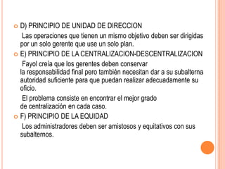  D) PRINCIPIO DE UNIDAD DE DIRECCION
   Las operaciones que tienen un mismo objetivo deben ser dirigidas
  por un solo gerente que use un solo plan.
 E) PRINCIPIO DE LA CENTRALIZACION-DESCENTRALIZACION
   Fayol creía que los gerentes deben conservar
  la responsabilidad final pero también necesitan dar a su subalterna
  autoridad suficiente para que puedan realizar adecuadamente su
  oficio.
   El problema consiste en encontrar el mejor grado
  de centralización en cada caso.
 F) PRINCIPIO DE LA EQUIDAD
   Los administradores deben ser amistosos y equitativos con sus
  subalternos.
 
