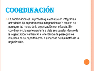 COORDINACIÓN
   La coordinación es un proceso que consiste en integrar las
    actividades de departamentos independientes a efectos de
    perseguir las metas de la organización con eficacia. Sin
    coordinación, la gente perdería e vista sus papeles dentro de
    la organización y enfrentaría la tentación de perseguir los
    intereses de su departamento, a expensas de las metas de la
    organización.
 