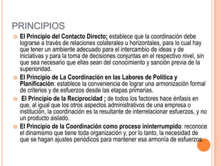 PRINCIPIOS
   El Principio del Contacto Directo: establece que la coordinación debe
    lograrse a través de relaciones colaterales u horizontales, para lo cual hay
    que tener un ambiente adecuado para el intercambio de ideas y de
    iniciativas y para la toma de decisiones conjuntas en el respectivo nivel, sin
    que sea necesario que ellas sean del conocimiento y sanción previa de la
    superioridad.
   El Principio de La Coordinación en las Labores de Política y
    Planificación: establece la conveniencia de lograr una armonización formal
    de criterios y de esfuerzos desde las etapas primarias.
    El Principio de la Reciprocidad : de todos los factores hace énfasis en
    que, al igual que los otros aspectos administrativos de una empresa o
    institución, la coordinación es la resultante de interrelacionar esfuerzos, y no
    un producto aislado.
   El Principio de la Coordinación como proceso ininterrumpido: reconoce
    el dinamismo que tiene toda organización y, por lo tanto, la necesidad de
    que se hagan ajustes periódicos para mantener esa armonía de esfuerzos.
 