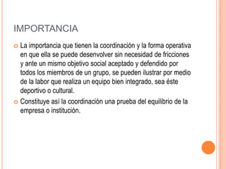 IMPORTANCIA
 La importancia que tienen la coordinación y la forma operativa
  en que ella se puede desenvolver sin necesidad de fricciones
  y ante un mismo objetivo social aceptado y defendido por
  todos los miembros de un grupo, se pueden ilustrar por medio
  de la labor que realiza un equipo bien integrado, sea éste
  deportivo o cultural.
 Constituye así la coordinación una prueba del equilibrio de la
  empresa o institución.
 