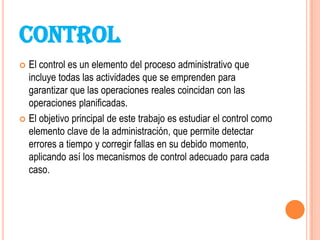 CONTROL
 El control es un elemento del proceso administrativo que
  incluye todas las actividades que se emprenden para
  garantizar que las operaciones reales coincidan con las
  operaciones planificadas.
 El objetivo principal de este trabajo es estudiar el control como
  elemento clave de la administración, que permite detectar
  errores a tiempo y corregir fallas en su debido momento,
  aplicando así los mecanismos de control adecuado para cada
  caso.
 