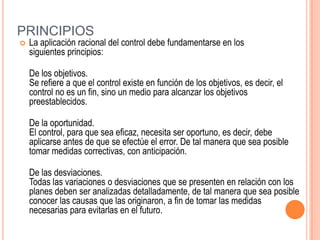 PRINCIPIOS
   La aplicación racional del control debe fundamentarse en los
    siguientes principios:

    De los objetivos.
    Se refiere a que el control existe en función de los objetivos, es decir, el
    control no es un fin, sino un medio para alcanzar los objetivos
    preestablecidos.

    De la oportunidad.
    El control, para que sea eficaz, necesita ser oportuno, es decir, debe
    aplicarse antes de que se efectúe el error. De tal manera que sea posible
    tomar medidas correctivas, con anticipación.

    De las desviaciones.
    Todas las variaciones o desviaciones que se presenten en relación con los
    planes deben ser analizadas detalladamente, de tal manera que sea posible
    conocer las causas que las originaron, a fin de tomar las medidas
    necesarias para evitarlas en el futuro.
 