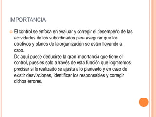 IMPORTANCIA
   El control se enfoca en evaluar y corregir el desempeño de las
    actividades de los subordinados para asegurar que los
    objetivos y planes de la organización se están llevando a
    cabo.
    De aquí puede deducirse la gran importancia que tiene el
    control, pues es solo a través de esta función que lograremos
    precisar si lo realizado se ajusta a lo planeado y en caso de
    existir desviaciones, identificar los responsables y corregir
    dichos errores.
 
