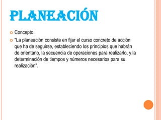 PLANEACIÓN
 Concepto:
 "La planeación consiste en fijar el curso concreto de acción
  que ha de seguirse, estableciendo los principios que habrán
  de orientarlo, la secuencia de operaciones para realizarlo, y la
  determinación de tiempos y números necesarios para su
  realización".
 