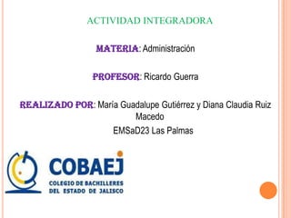 ACTIVIDAD INTEGRADORA

                  Materia: Administración

                 Profesor: Ricardo Guerra

Realizado por: María Guadalupe Gutiérrez y Diana Claudia Ruiz
                        Macedo
                   EMSaD23 Las Palmas
 