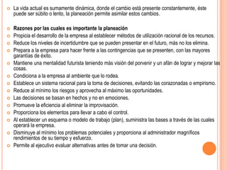    La vida actual es sumamente dinámica, donde el cambio está presente constantemente, éste
    puede ser súbito o lento, la planeación permite asimilar estos cambios.

   Razones por las cuales es importante la planeación
   Propicia el desarrollo de la empresa al establecer métodos de utilización racional de los recursos.
   Reduce los niveles de incertidumbre que se pueden presentar en el futuro, más no los elimina.
   Prepara a la empresa para hacer frente a las contingencias que se presenten, con las mayores
    garantías de éxito.
   Mantiene una mentalidad futurista teniendo más visión del porvenir y un afán de lograr y mejorar las
    cosas.
   Condiciona a la empresa al ambiente que lo rodea.
   Establece un sistema racional para la toma de decisiones, evitando las corazonadas o empirismo.
   Reduce al mínimo los riesgos y aprovecha al máximo las oportunidades.
   Las decisiones se basan en hechos y no en emociones.
   Promueve la eficiencia al eliminar la improvisación.
   Proporciona los elementos para llevar a cabo el control.
   Al establecer un esquema o modelo de trabajo (plan), suministra las bases a través de las cuales
    operará la empresa.
   Disminuye al mínimo los problemas potenciales y proporciona al administrador magníficos
    rendimientos de su tiempo y esfuerzo.
   Permite al ejecutivo evaluar alternativas antes de tomar una decisión.
 