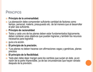 PRINCIPIOS
   Principio de la universalidad.
   La planeación debe comprender suficiente cantidad de factores como
    tiempo, personal, materia, presupuesto etc. de tal manera que al desarrollar
    el plan sea suficiente.
   Principio de racionalidad.
   Todos y cada uno de los planes deben estar fundamentados lógicamente,
    deben contener unos objetivos que puedan lograrse y también los recursos
    necesarios para lograrlos
   guía a la acción.
   El principio de la precisión.
   “Los planes no deben hacerse con afirmaciones vagas y genéricas, planes
    precisos
   El principio de la flexibilidad.
   “todo plan debe dejar margen para los cambios que surjan en éste, ya en
    razón de la parte imprevisible, ya de las circunstancias que hayan variado
    después de la previsión.
 