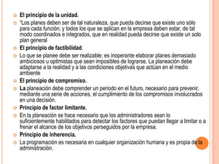    El principio de la unidad.
   “Los planes deben ser de tal naturaleza, que pueda decirse que existe uno sólo
    para cada función; y todos los que se aplican en la empresa deben estar, de tal
    modo coordinados e integrados, que en realidad pueda decirse que existe un solo
    plan general
   El principio de factibilidad.
   Lo que se planee debe ser realizable; es inoperante elaborar planes demasiado
    ambiciosos u optimistas que sean imposibles de lograrse. La planeación debe
    adaptarse a la realidad y a las condiciones objetivas que actúan en el medio
    ambiente
   El principio de compromiso.
   La planeación debe comprender un periodo en el futuro, necesario para prevenir,
    mediante una serie de acciones, el cumplimiento de los compromisos involucrados
    en una decisión.
   Principio de factor limitante.
   En la planeación se hace necesario que los administradores sean lo
    suficientemente habilitados para detectar los factores que puedan llegar a limitar o a
    frenar el alcance de los objetivos perseguidos por la empresa.
   Principio de inherencia.
   La programación es necesaria en cualquier organización humana y es propia de la
    administración.
 