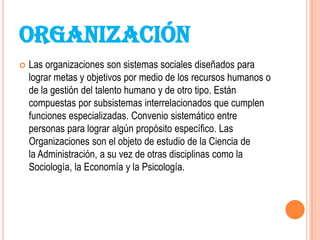 ORGANIZACIÓN
   Las organizaciones son sistemas sociales diseñados para
    lograr metas y objetivos por medio de los recursos humanos o
    de la gestión del talento humano y de otro tipo. Están
    compuestas por subsistemas interrelacionados que cumplen
    funciones especializadas. Convenio sistemático entre
    personas para lograr algún propósito específico. Las
    Organizaciones son el objeto de estudio de la Ciencia de
    la Administración, a su vez de otras disciplinas como la
    Sociología, la Economía y la Psicología.
 