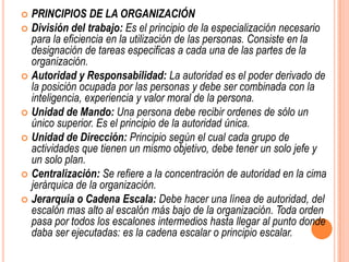  PRINCIPIOS DE LA ORGANIZACIÓN
 División del trabajo: Es el principio de la especialización necesario
  para la eficiencia en la utilización de las personas. Consiste en la
  designación de tareas especificas a cada una de las partes de la
  organización.
 Autoridad y Responsabilidad: La autoridad es el poder derivado de
  la posición ocupada por las personas y debe ser combinada con la
  inteligencia, experiencia y valor moral de la persona.
 Unidad de Mando: Una persona debe recibir ordenes de sólo un
  único superior. Es el principio de la autoridad única.
 Unidad de Dirección: Principio según el cual cada grupo de
  actividades que tienen un mismo objetivo, debe tener un solo jefe y
  un solo plan.
 Centralización: Se refiere a la concentración de autoridad en la cima
  jerárquica de la organización.
 Jerarquía o Cadena Escala: Debe hacer una línea de autoridad, del
  escalón mas alto al escalón más bajo de la organización. Toda orden
  pasa por todos los escalones intermedios hasta llegar al punto donde
  daba ser ejecutadas: es la cadena escalar o principio escalar.
 