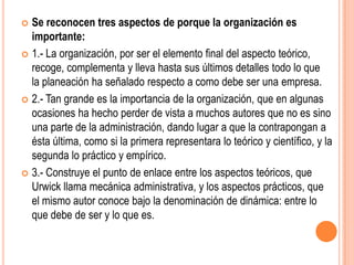  Se reconocen tres aspectos de porque la organización es
  importante:
 1.- La organización, por ser el elemento final del aspecto teórico,
  recoge, complementa y lleva hasta sus últimos detalles todo lo que
  la planeación ha señalado respecto a como debe ser una empresa.
 2.- Tan grande es la importancia de la organización, que en algunas
  ocasiones ha hecho perder de vista a muchos autores que no es sino
  una parte de la administración, dando lugar a que la contrapongan a
  ésta última, como si la primera representara lo teórico y científico, y la
  segunda lo práctico y empírico.
 3.- Construye el punto de enlace entre los aspectos teóricos, que
  Urwick llama mecánica administrativa, y los aspectos prácticos, que
  el mismo autor conoce bajo la denominación de dinámica: entre lo
  que debe de ser y lo que es.
 
