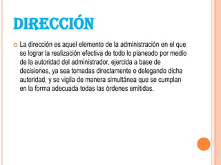 DIRECCIÓN
   La dirección es aquel elemento de la administración en el que
    se lograr la realización efectiva de todo lo planeado por medio
    de la autoridad del administrador, ejercida a base de
    decisiones, ya sea tomadas directamente o delegando dicha
    autoridad, y se vigila de manera simultánea que se cumplan
    en la forma adecuada todas las órdenes emitidas.
 