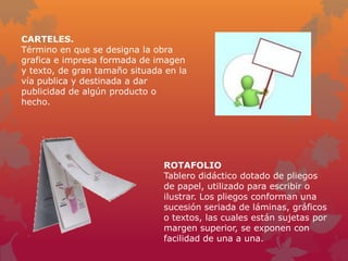 CARTELES.
Término en que se designa la obra
grafica e impresa formada de imagen
y texto, de gran tamaño situada en la
vía publica y destinada a dar
publicidad de algún producto o
hecho.




                               ROTAFOLIO
                               Tablero didáctico dotado de pliegos
                               de papel, utilizado para escribir o
                               ilustrar. Los pliegos conforman una
                               sucesión seriada de láminas, gráficos
                               o textos, las cuales están sujetas por
                               margen superior, se exponen con
                               facilidad de una a una.
 