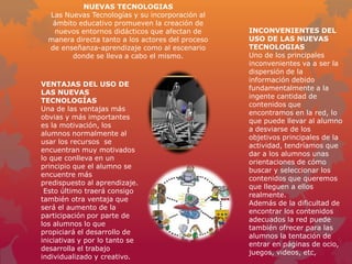 NUEVAS TECNOLOGIAS
  Las Nuevas Tecnologías y su incorporación al
   ámbito educativo promueven la creación de
   nuevos entornos didácticos que afectan de       INCONVENIENTES DEL
  manera directa tanto a los actores del proceso   USO DE LAS NUEVAS
  de enseñanza-aprendizaje como al escenario       TECNOLOGIAS
        donde se lleva a cabo el mismo.            Uno de los principales
                                                   inconvenientes va a ser la
                                                   dispersión de la
                                                   información debido
VENTAJAS DEL USO DE
                                                   fundamentalmente a la
LAS NUEVAS
                                                   ingente cantidad de
TECNOLOGÍAS
                                                   contenidos que
Una de las ventajas más
                                                   encontramos en la red, lo
obvias y más importantes
                                                   que puede llevar al alumno
es la motivación, los
                                                   a desviarse de los
alumnos normalmente al
                                                   objetivos principales de la
usar los recursos se
                                                   actividad, tendríamos que
encuentran muy motivados
                                                   dar a los alumnos unas
lo que conlleva en un
                                                   orientaciones de cómo
principio que el alumno se
                                                   buscar y seleccionar los
encuentre más
                                                   contenidos que queremos
predispuesto al aprendizaje.
                                                   que lleguen a ellos
 Esto último traerá consigo
                                                   realmente.
también otra ventaja que
                                                   Además de la dificultad de
será el aumento de la
                                                   encontrar los contenidos
participación por parte de
                                                   adecuados la red puede
los alumnos lo que
                                                   también ofrecer para las
propiciará el desarrollo de
                                                   alumnos la tentación de
iniciativas y por lo tanto se
                                                   entrar en páginas de ocio,
desarrolla el trabajo
                                                   juegos, videos, etc,
individualizado y creativo.
 