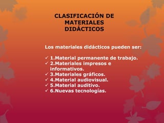 CLASIFICACIÓN DE
      MATERIALES
      DIDÁCTICOS


Los materiales didácticos pueden ser:

 1.Material permanente de trabajo.
 2.Materiales impresos e
  informativos.
 3.Materiales gráficos.
 4.Material audiovisual.
 5.Material auditivo.
 6.Nuevas tecnologías.
 