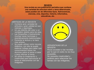 REVISTA
              Una revista es una publicación periódica que contiene
              una variedad de artículos sobre u tema determinado,
               estas pueden ser de diferentes tipos. Astronómicas,
                  ciencias, cine, deportes, historia, informática,
                                  educativas, etc.


VENTAJAS DE LA REVISTA
 Contiene gran variedad de
  artículos y gran calidad en sus
  noticias y reportajes.
 Un uso distinto del color y un
  verdadero deleite para los ojos.
 Las fotografías e ilustraciones
  muchas veces hermosas o
  dramáticamente testimoniales.
 Fomenta la lectura y la hace
  mas amena.
 Se puede utilizar como recurso
  didáctico, con ella se puede
                                       DESVENTAJAS DE LA
  elaborar collage para saber que      REVISTA
  conocimientos tienen los             Pocos acceden a las revistas
  alumnos sobre el tema a tratar       por lo que el costo no es muy
  o para reforzar el tema.             accesible.
 Se utiliza la imaginación y          Se necesita creatividad y
  creatividad para estructurar el      análisis para relacionar los
  tema al relacionarlos con las        temas con las imágenes.
  imágenes.
 