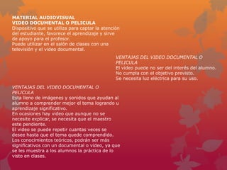MATERIAL AUDIOVISUAL
VIDEO DOCUMENTAL O PELICULA
Dispositivo que se utiliza para captar la atención
del estudiante, favorece el aprendizaje y sirve
de apoyo para el profesor.
Puede utilizar en el salón de clases con una
televisión y el video documental.
                                                VENTAJAS DEL VIDEO DOCUMENTAL O
                                                PELICULA
                                                El video puede no ser del interés del alumno.
                                                No cumpla con el objetivo previsto.
                                                Se necesita luz eléctrica para su uso.
VENTAJAS DEL VIDEO DOCUMENTAL O
PELICULA
Esta lleno de imágenes y sonidos que ayudan al
alumno a comprender mejor el tema logrando u
aprendizaje significativo.
En ocasiones hay video que aunque no se
necesite explicar, se necesita que el maestro
este pendiente.
El video se puede repetir cuantas veces se
desee hasta que el tema quede comprendido.
Los conocimientos teóricos, podrán ser más
significativos con un documental o video, ya que
se les muestra a los alumnos la práctica de lo
visto en clases.
 