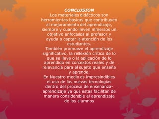 CONCLUSION
      Los materiales didácticos son
herramientas básicas que contribuyen
   al mejoramiento del aprendizaje,
siempre y cuando lleven inmersos un
    objetivo enfocados al profesor y
   ayuda a captar la atención de los
               estudiantes.
   También promueve el aprendizaje
 significativo, la reflexión crítica de lo
    que se lleve o la aplicación de lo
  aprendido en contextos reales y de
 relevancia para el sujeto que enseña
                y aprende.
  En Nuestro medio es impresindibles
    el uso de las nuevas tecnologias
   dentro del proceso de enseñanza-
 aprendizaje ya que estas facilitan de
  manera considerable el aprendizaje
             de los alumnos
 
