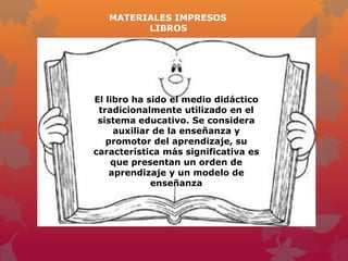 MATERIALES IMPRESOS
         LIBROS




El libro ha sido el medio didáctico
 tradicionalmente utilizado en el
 sistema educativo. Se considera
     auxiliar de la enseñanza y
   promotor del aprendizaje, su
característica más significativa es
    que presentan un orden de
    aprendizaje y un modelo de
             enseñanza
 