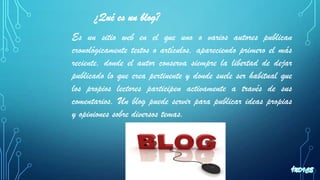 ¿Qué es un blog?
Es un sitio web en el que uno o varios autores publican
cronológicamente textos o artículos, apareciendo primero el más
reciente, donde el autor conserva siempre la libertad de dejar
publicado lo que crea pertinente y donde suele ser habitual que
los propios lectores participen activamente a través de sus
comentarios. Un blog puede servir para publicar ideas propias
y opiniones sobre diversos temas.
 