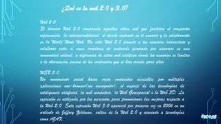 ¿Qué es la web 2.0 y 3.0?
Web 2.0
El término Web 2.0 comprende aquellos sitios web que facilitan el compartir
información, la interoperabilidad, el diseño centrado en el usuario y la colaboración
en la World Wide Web. Un sitio Web 2.0 permite a los usuarios interactuar y
colaborar entre sí como creadores de contenido generado por usuarios en una
comunidad virtual, a diferencia de sitios web estáticos donde los usuarios se limitan
a la observación pasiva de los contenidos que se han creado para ellos.
WEB 3.0
Un movimiento social hacia crear contenidos accesibles por múltiples
aplicaciones non-browser(sin navegador), el empuje de las tecnologías de
inteligencia artificial, la web semántica, la Web Geoespacial o la Web 3D. La
expresión es utilizada por los mercados para promocionar las mejoras respecto a
la Web 2.0. Esta expresión Web 3.0 apareció por primera vez en 2006 en un
artículo de Jeffrey Zeldman, crítico de la Web 2.0 y asociado a tecnologías
como AJAX.
 