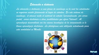 Educación a distancia
La educación a distancia es una forma de enseñanza en la cual los estudiantes
no requieren asistir físicamente al lugar de estudios. En este sistema de
enseñanza, el alumno recibe el material de estudio (personalmente, por correo
postal, correo electrónico u otras posibilidades que ofrece Internet). Al
aprendizaje desarrollado con las nuevas tecnologías de la comunicación se le
llama aprendizaje electrónico. La plataforma más utilizada actualmente para
esta modalidad es Moodle.
 