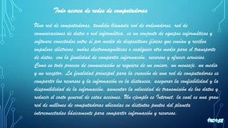 Todo acerca de redes de computadoras
Una red de computadoras, también llamada red de ordenadores, red de
comunicaciones de datos o red informática, es un conjunto de equipos informáticos y
software conectados entre sí por medio de dispositivos físicos que envían y reciben
impulsos eléctricos, ondas electromagnéticas o cualquier otro medio para el transporte
de datos, con la finalidad de compartir información, recursos y ofrecer servicios.
Como en todo proceso de comunicación se requiere de un emisor, un mensaje, un medio
y un receptor. La finalidad principal para la creación de una red de computadoras es
compartir los recursos y la información en la distancia, asegurar la confiabilidad y la
disponibilidad de la información, aumentar la velocidad de transmisión de los datos y
reducir el costo general de estas acciones. Un ejemplo es Internet, la cual es una gran
red de millones de computadoras ubicadas en distintos puntos del planeta
interconectadas básicamente para compartir información y recursos.
 