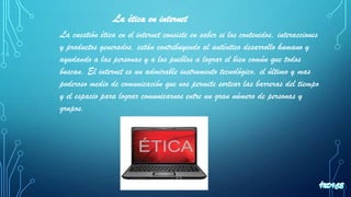 La ética en internet
La cuestión ética en el internet consiste en saber si los contenidos, interacciones
y productos generados, están contribuyendo al auténtico desarrollo humano y
ayudando a las personas y a los pueblos a lograr el bien común que todos
buscan. El internet es un admirable instrumento tecnológico, el último y mas
poderoso medio de comunicación que nos permite sortear las barreras del tiempo
y el espacio para lograr comunicarnos entre un gran número de personas y
grupos.
 