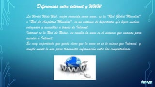 La World Wide Web, mejor conocida como www, es la "Red Global Mundial"
o "Red de Amplitud Mundial", es un sistema de hipertextos y/o hiper medios
enlazados y accesibles a través de Internet.
Internet es la Red de Redes, en cambio la www es el sistema que usamos para
acceder a Internet.
Es muy importante que quede claro que la www no es lo mismo que Internet, y
simple mente lo usa para transmitir información entre las computadoras.
Diferencias entre internet y WWW
 