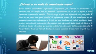 ¿Internet es un medio de comunicación seguro?
Nunca debería suministrarse información- confidencial por Internet ni almacenarse en
servidores web sin ningún tipo de protección, especialmente en lo que se refiere a datos
financieros y comerciales sensibles. Esta el riesgo de que esta información sea poco fiable &'
falsa ya que existe una gran cantidad de información errónea &' des actualizada ya que
cualquiera puede poner información en la red, ya sean problemas de trabajo académico, hasta
arruinar una actuación empresarial. En ocasiones esta información falsa puede solo llevar a la
pérdida de tiempo A medida que crece la cantidad de información públicamente disponible &'
transportada a través de Internet, también lo hace la necesidad de asegurarla en parte o en su
totalidad.
 