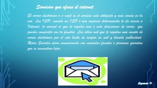 Servicios que ofrece el internet
El correo electrónico o e-mail es el servicio más utilizado y más común en la
red. Los ISP: cuando un ISP o una empresa determinada te da acceso a
Internet, lo normal es que te regalen una o más direcciones de correo, que
puedes compartir con tu familia. Los sitios web que te regalan una cuenta de
correo electrónico por el solo hecho de ocupar su web y hacerle publicidad.
Redes Sociales para comunicación con conocidos familia o personas queridas
que se encuentren lejos.
 