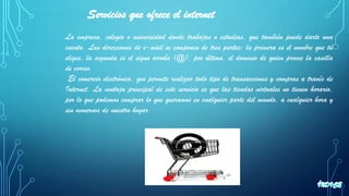 La empresa, colegio o universidad donde trabajas o estudias, que también puede darte una
cuenta. Las direcciones de e-mail se componen de tres partes: la primera es el nombre que tú
eliges, la segunda es el signo arroba (@), por último, el dominio de quien provee la casilla
de correo.
El comercio electrónico, que permite realizar todo tipo de transacciones y compras a través de
Internet. La ventaja principal de este servicio es que las tiendas virtuales no tienen horario,
por lo que podemos comprar lo que queramos en cualquier parte del mundo, a cualquier hora y
sin movernos de nuestro hogar.
Servicios que ofrece el internet
 