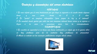 VENTAJAS
1 Es mas rápido que el corre tradicional por que llega en segundos a lo mucho tarda algunas
horas y una carta tarda de 2 a 5 días
2 Es "gratis" no compras estampillas (pero pagas la luz y el internet)
3 Es mundial donde quiera que estés con una conexiona internet tienes correo y no esperas a
llegar a tu casa en vacaciones para leer tu correspondencia
DESVENTAJAS
1 En cuestión de seguridad si no tienes una buena contraseña y a algún que te lo quiera abrir
no hay problema pero de lo contrario hay problemas de privacidad
2 Abecés es molesto ver los mensajes publicitarios aunque abecés sirven
Ventajas y desventajas del correo electrónico
 