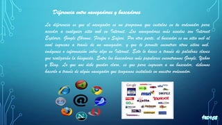 Diferencia entre navegadores y buscadores
La diferencia es que el navegador es un programa que instalas en tu ordenador para
acceder a cualquier sitio web en Internet. Los navegadores más usados son Internet
Explorer, Google Chrome, Firefox o Safari. Por otra parte, el buscador es un sitio web al
cual ingresas a través de un navegador, y que te permite encontrar otros sitios web,
imágenes o información sobre algo en Internet. Esto lo haces a través de palabras claves
que realizarán la búsqueda. Entre los buscadores más populares encontramos Google, Yahoo
y Bing. Lo que nos debe quedar claro, es que para ingresar a un buscador, debemos
hacerlo a través de algún navegador que tengamos instalado en nuestro ordenador.
 